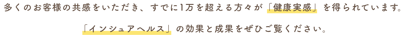 多くのお客様の共感をいただき、すでに1万を超える方々が「健康実感」を得られています。「インシュアヘルス」の効果と成果をぜひご覧ください。