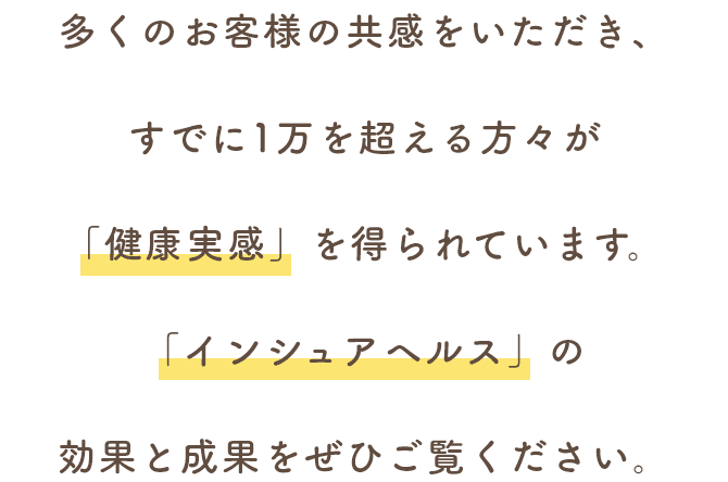 多くのお客様の共感をいただき、すでに1万を超える方々が「健康実感」を得られています。「インシュアヘルス」の効果と成果をぜひご覧ください。