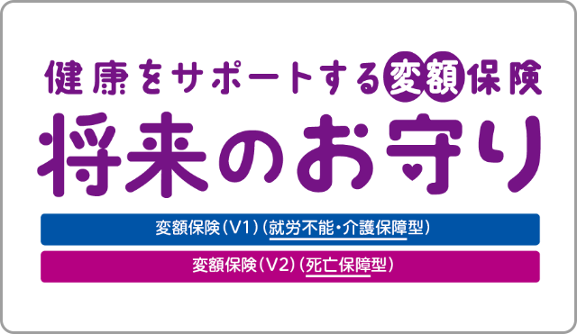 健康をサポートする変額保険 将来のお守り 変額保険 V1 就労不能・介護保障型 変額保険 V2 死亡保障型