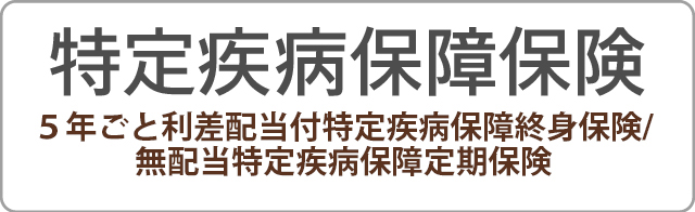 特定疾病保障保険 5年ごと利差配当付特定疾病保障終身保険/無配当特定疾病保障定期保険