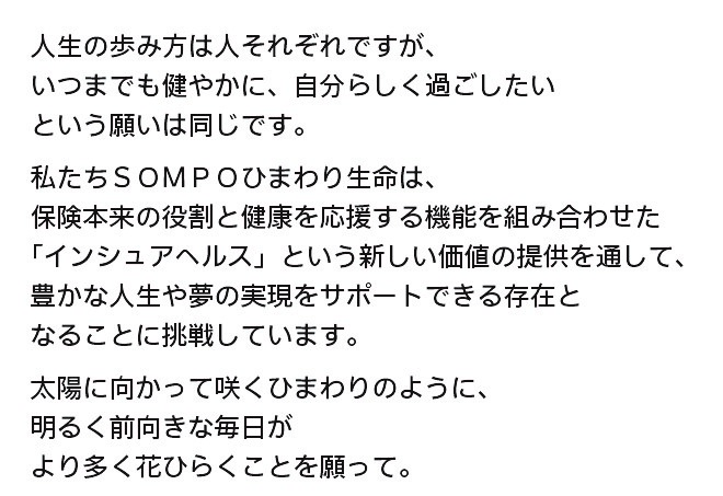 人生の歩み方は人それぞれですが、 いつまでも健やかに、自分らしく過ごしたい という願いは同じです。  私たちＳＯＭＰＯひまわり生命は、  保険本来の役割と健康を応援する機能を組み合わせた 「インシュアヘルス」という新しい価値の提供を通して、 豊かな人生や夢の実現をサポートできる存在と なることに挑戦しています。  太陽に向かって咲くひまわりのように、 明るく前向きな毎日が より多く花ひらくことを願って。