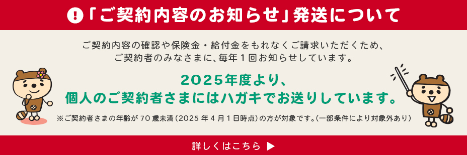 「ご契約内容のお知らせ」発送について　ご契約内容の確認や保険金・給付金をもれなくご請求いただくため、ご契約者のみなさまに、毎年1回お知らせしています。2025年度より、個人まご契約者様にはハガキでお送りしています。