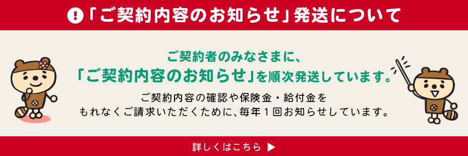 「ご契約内容のお知らせ」発送について　ご契約者さまのみなさまに、「ご契約内容のお知らせ」順次発送しています。ご契約内容の確認や保険金・給付金をもれなくご請求いただくために、毎年1回お知らせしています。