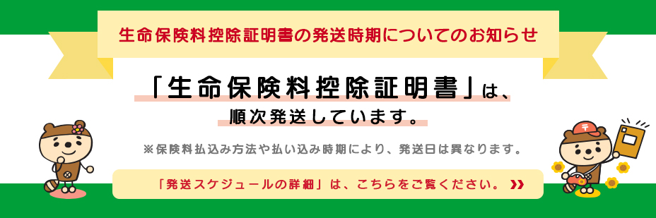 生命保険料控除証明書の郵送時期についてのお知らせ「生命保険料控除証明書」は、順次発送しています。※保険料払込み方法や払い込み時期により、発送日はことなります。「発送スケジュールの詳細」は、こちらをご覧ください。