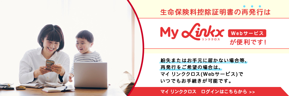 生命保険料控除証明書の再発行はマイ リンククロス　Webサービスが便利です！紛失またはお手元に届かない場合等、再発行をご希望の場合は、マイ リンククロス(Webサービス)でいつでもお手続きが可能です。マイ リンククロス　ログインはこちらから
