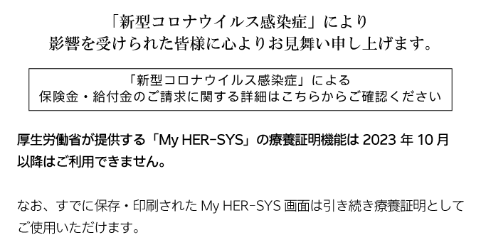 「新型コロナウイルス感染症」により影響を受けられた皆様に心よりお見舞い申し上げます。 「新型コロナウイルス感染症」による保険金・給付金のご請求に関する詳細はこちらからご確認ください。厚生労働省が提供する「マイハーシス」の療養証明機能は2023年10月以降はご利用できません。なお、すでに保存・印刷されたマイハーシス画面は引き続き療養証明としてご使用いただけます。