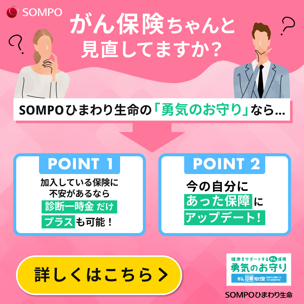 がん保険ちゃんと見直してますか？SOMPOひまわり生命の勇気のお守りのポイントは二つ。一つ目、加入している保険に不安があるなら、診断一時金だけプラスも可能。二つ目、今の自分にあった保障にアップデートも。詳しくはこちら。