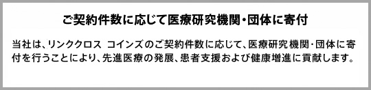 ご契約件数に応じて医療研究機関・団体に寄付：当社は、Linkx coins（リンククロス コインズ）のご契約件数に応じて、医療研究機関・団体に寄付を行うことにより、先進医療の発展、患者支援および健康増進に貢献します。