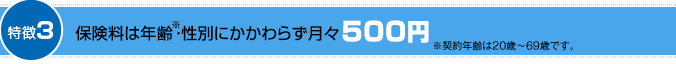 特徴3：保険料は年齢※・性別にかかわらず月々500円 ※契約年齢は20歳～69歳です。