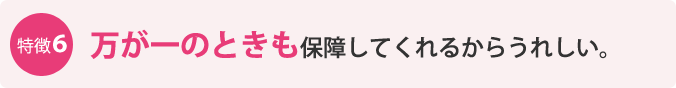 特徴6：万が一のときも保障してくれるからうれしい。