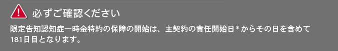 笑顔をまもる認知症保険の必ずご確認いただきたい内容です。限定告知認知症一時金特約の保障の開始は、主契約の責任開始日からその日を含めて百八十一日目となります。