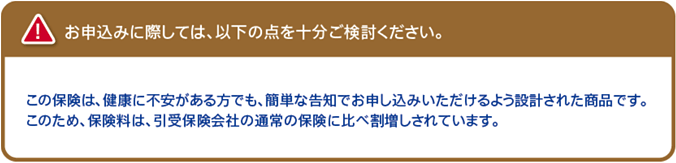 お申込みに際しては、以下の点を十分ご検討ください。この保険は、健康に不安がある方でも、簡単な告知でお申し込みいただけるよう設計された商品です。このため、保険料は、引受保険会社の通常の保険に比べ割増しされています。