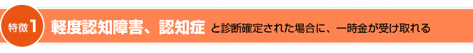 笑顔をまもる認知症保険の特徴一です。軽度認知障害または認知症と診断確定された場合に、一時金が受け取れます。
