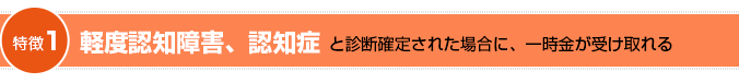 特徴1　軽度認知障害、認知症と診断確定された場合に、一時金が受け取れる