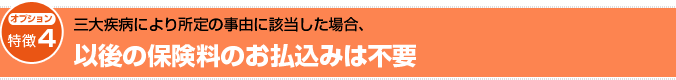 笑顔をまもる認知症保険の特徴四です。この保障は、オプションで付加することができます。三大疾病により所定の事由に該当した場合、以後の保険料のお払込みは不要となります。