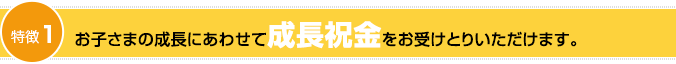 特徴1：お子さまの成長にあわせて成長祝金をお受けとりいただけます。