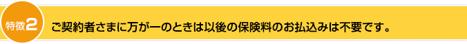 特徴2：ご契約者さまが万が一のときは以後の保険料のお払込みは不要です。