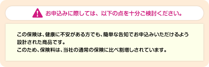 家族がつながる介護保険のご注意事項です。お申込みに際しては、以下の点を十分ご検討ください。この保険は、健康に不安がある方でも、簡単な告知でお申込みいただけるよう設計された商品です。このため、保険料は、当社の通常の保険に比べ割増しされています。