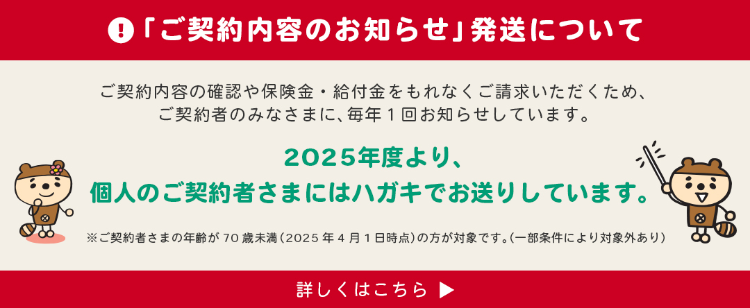 「ご契約内容のお知らせ」発送について　ご契約内容の確認や保険金・給付金をもれなくご請求いただくため、ご契約者のみなさまに、毎年1回お知らせしています。2025年度より、個人まご契約者様にはハガキでお送りしています。