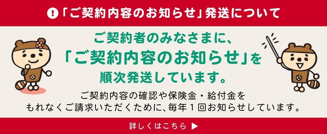「ご契約内容のお知らせ」発送について　ご契約者さまのみなさまに、「ご契約内容のお知らせ」順次発送しています。ご契約内容の確認や保険金・給付金をもれなくご請求いただくために、毎年1回お知らせしています。