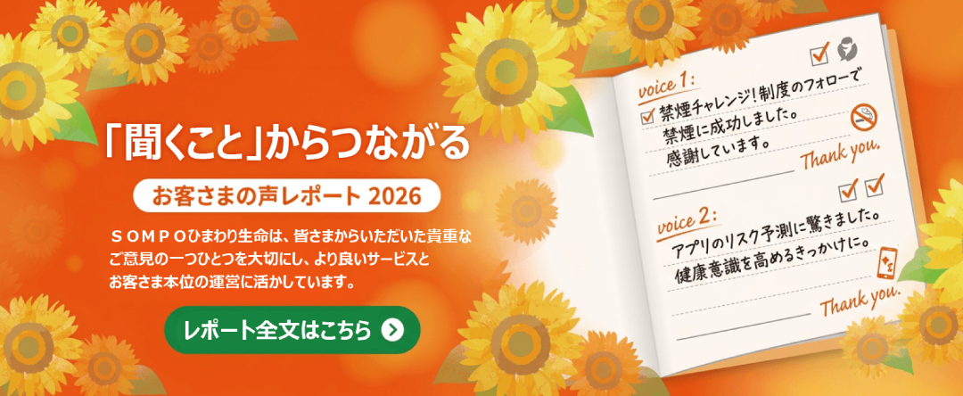 「聞くこと」からつながる　お客さまの声レポート2026　ＳＯＭＰＯひまわり生命は、皆さまからいただいた貴重なご意見の一つひとつを大切にしもより良いサービスとお客さま本位の運営に活かしています。